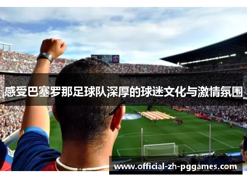 感受巴塞罗那足球队深厚的球迷文化与激情氛围