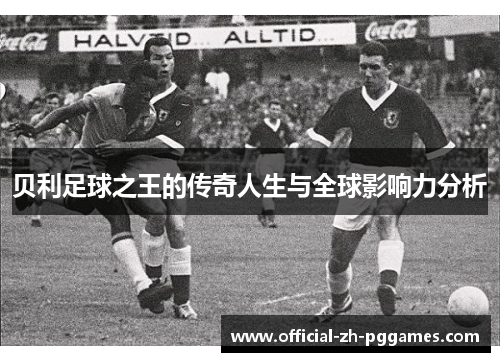贝利足球之王的传奇人生与全球影响力分析
