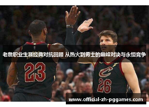 老詹职业生涯经典对抗回顾 从热火到勇士的巅峰对决与永恒竞争 老詹职业生涯经典对抗回顾 从热火到勇士的巅峰对决与永恒竞争