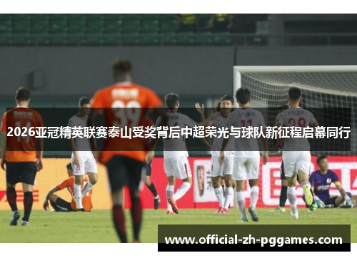 2026亚冠精英联赛泰山受奖背后中超荣光与球队新征程启幕同行 2026亚冠精英联赛泰山受奖背后中超荣光与球队新征程启幕同行