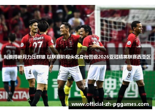 利雅得新月力压群雄 以联赛阶段头名身份晋级2026亚冠精英联赛西亚区 利雅得新月力压群雄 以联赛阶段头名身份晋级2026亚冠精英联赛西亚区