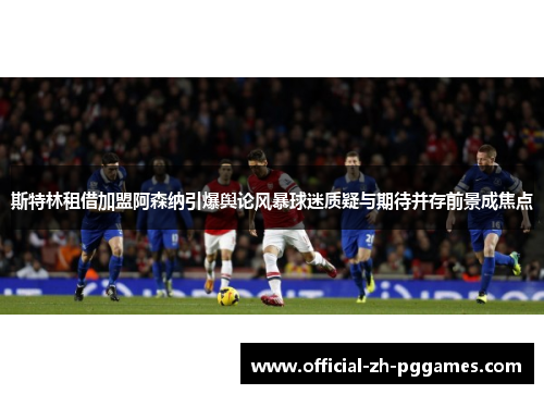 斯特林租借加盟阿森纳引爆舆论风暴球迷质疑与期待并存前景成焦点